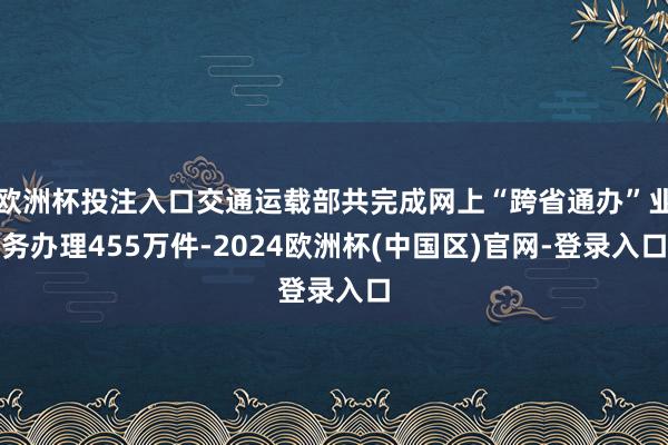 欧洲杯投注入口交通运载部共完成网上“跨省通办”业务办理455万件-2024欧洲杯(中国区)官网-登录入口
