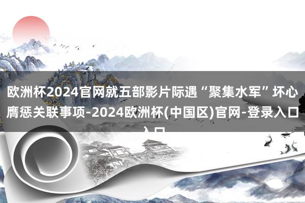 欧洲杯2024官网就五部影片际遇“聚集水军”坏心膺惩关联事项-2024欧洲杯(中国区)官网-登录入口