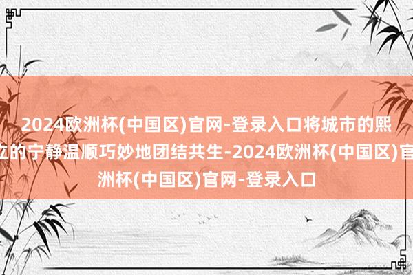 2024欧洲杯(中国区)官网-登录入口将城市的熙攘喧嚣与竖立的宁静温顺巧妙地团结共生-2024欧洲杯(中国区)官网-登录入口