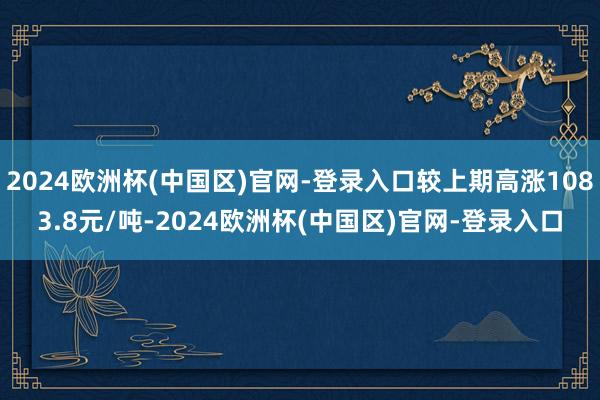 2024欧洲杯(中国区)官网-登录入口较上期高涨1083.8元/吨-2024欧洲杯(中国区)官网-登录入口
