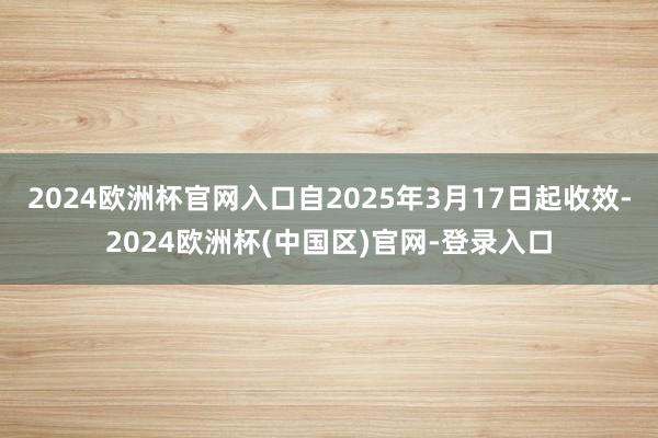 2024欧洲杯官网入口自2025年3月17日起收效-2024欧洲杯(中国区)官网-登录入口