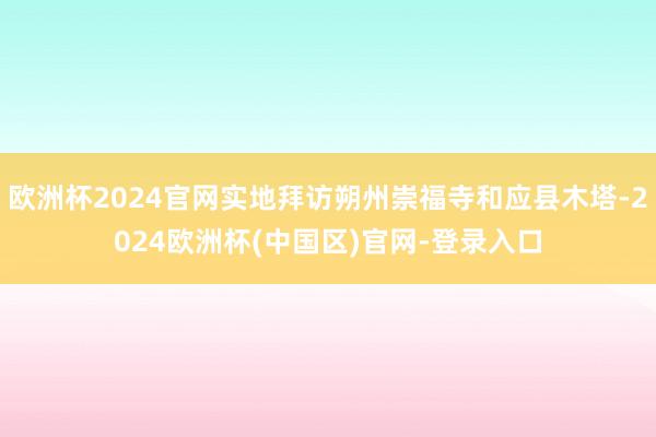 欧洲杯2024官网实地拜访朔州崇福寺和应县木塔-2024欧洲杯(中国区)官网-登录入口