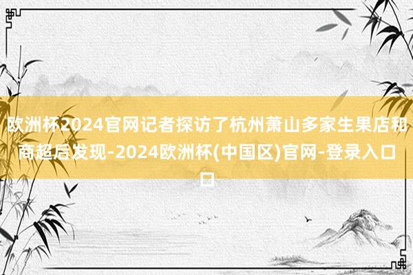 欧洲杯2024官网记者探访了杭州萧山多家生果店和商超后发现-2024欧洲杯(中国区)官网-登录入口