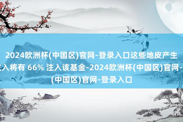 2024欧洲杯(中国区)官网-登录入口这些地皮产生的资源收入将有 66% 注入该基金-2024欧洲杯(中国区)官网-登录入口
