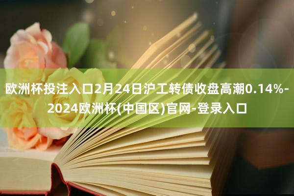 欧洲杯投注入口2月24日沪工转债收盘高潮0.14%-2024欧洲杯(中国区)官网-登录入口