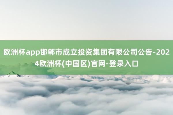 欧洲杯app邯郸市成立投资集团有限公司公告-2024欧洲杯(中国区)官网-登录入口