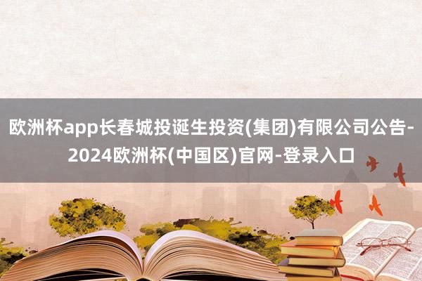 欧洲杯app长春城投诞生投资(集团)有限公司公告-2024欧洲杯(中国区)官网-登录入口