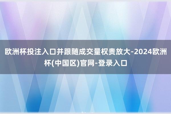 欧洲杯投注入口并跟随成交量权贵放大-2024欧洲杯(中国区)官网-登录入口