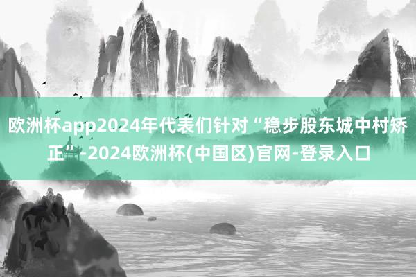 欧洲杯app2024年代表们针对“稳步股东城中村矫正”-2024欧洲杯(中国区)官网-登录入口