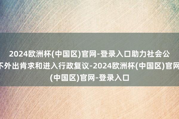 2024欧洲杯(中国区)官网-登录入口助力社会公众结束足不外出肯求和进入行政复议-2024欧洲杯(中国区)官网-登录入口