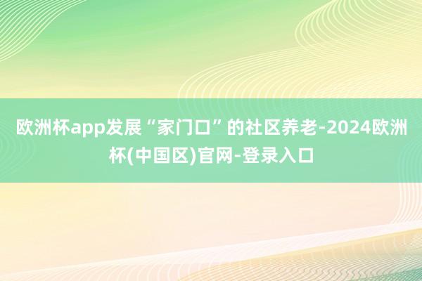 欧洲杯app发展“家门口”的社区养老-2024欧洲杯(中国区)官网-登录入口