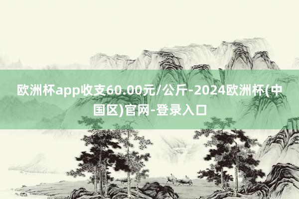 欧洲杯app收支60.00元/公斤-2024欧洲杯(中国区)官网-登录入口