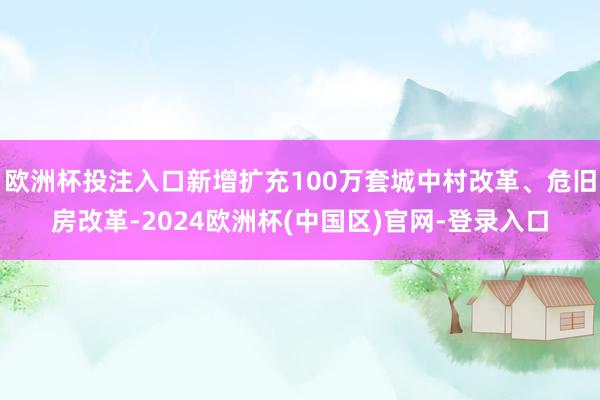 欧洲杯投注入口新增扩充100万套城中村改革、危旧房改革-2024欧洲杯(中国区)官网-登录入口