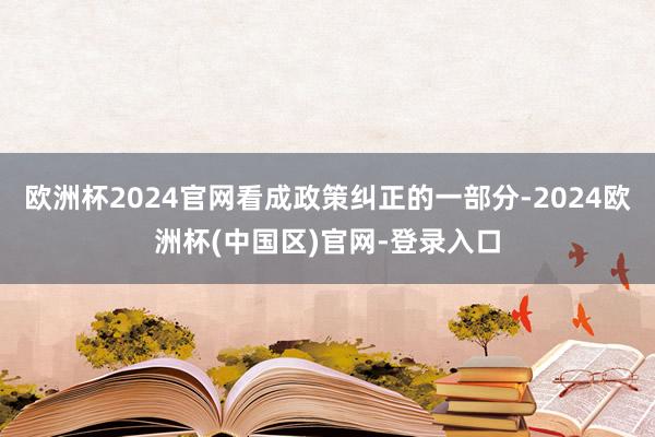 欧洲杯2024官网看成政策纠正的一部分-2024欧洲杯(中国区)官网-登录入口