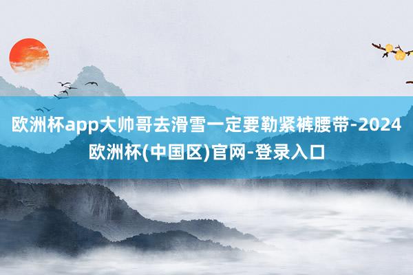 欧洲杯app大帅哥去滑雪一定要勒紧裤腰带-2024欧洲杯(中国区)官网-登录入口