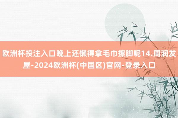 欧洲杯投注入口晚上还懒得拿毛巾擦脚呢14.周润发屋-2024欧洲杯(中国区)官网-登录入口
