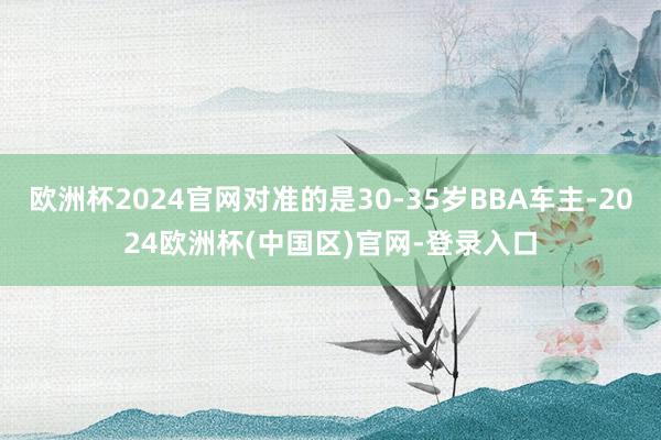 欧洲杯2024官网对准的是30-35岁BBA车主-2024欧洲杯(中国区)官网-登录入口