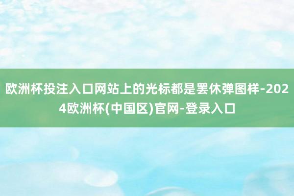 欧洲杯投注入口网站上的光标都是罢休弹图样-2024欧洲杯(中国区)官网-登录入口