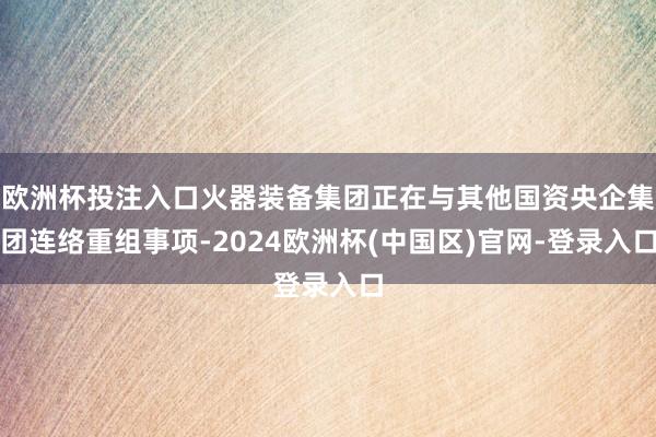 欧洲杯投注入口火器装备集团正在与其他国资央企集团连络重组事项-2024欧洲杯(中国区)官网-登录入口