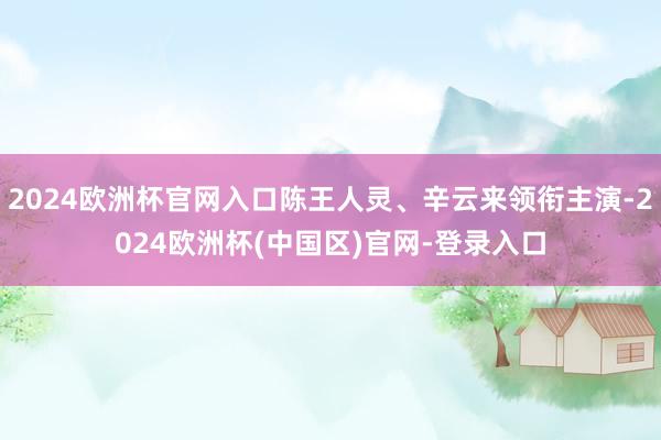 2024欧洲杯官网入口陈王人灵、辛云来领衔主演-2024欧洲杯(中国区)官网-登录入口