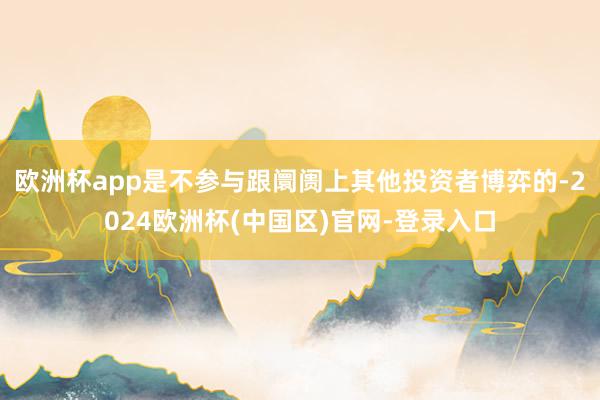 欧洲杯app是不参与跟阛阓上其他投资者博弈的-2024欧洲杯(中国区)官网-登录入口