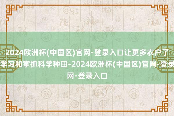 2024欧洲杯(中国区)官网-登录入口让更多农户了解、学习和掌抓科学种田-2024欧洲杯(中国区)官网-登录入口