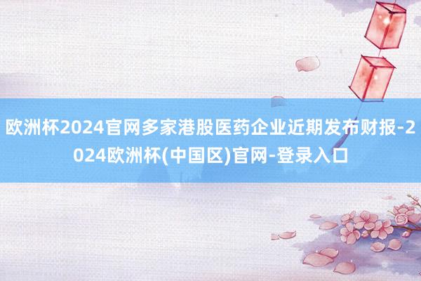 欧洲杯2024官网多家港股医药企业近期发布财报-2024欧洲杯(中国区)官网-登录入口