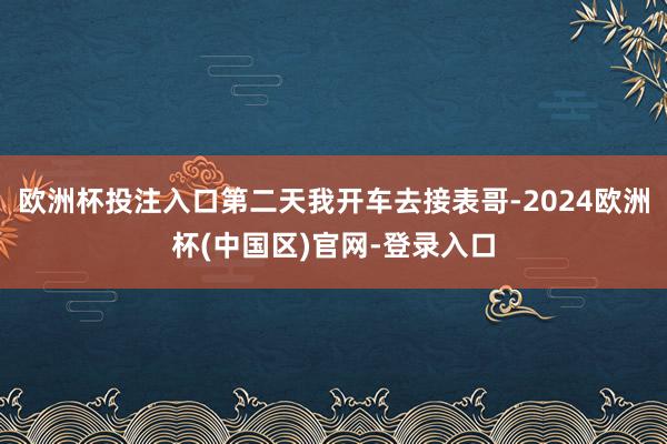 欧洲杯投注入口第二天我开车去接表哥-2024欧洲杯(中国区)官网-登录入口