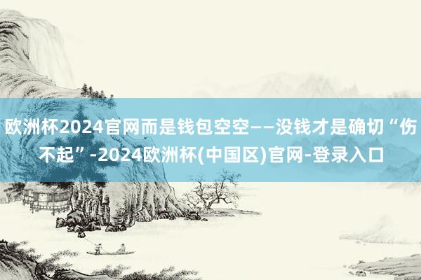 欧洲杯2024官网而是钱包空空——没钱才是确切“伤不起”-2024欧洲杯(中国区)官网-登录入口