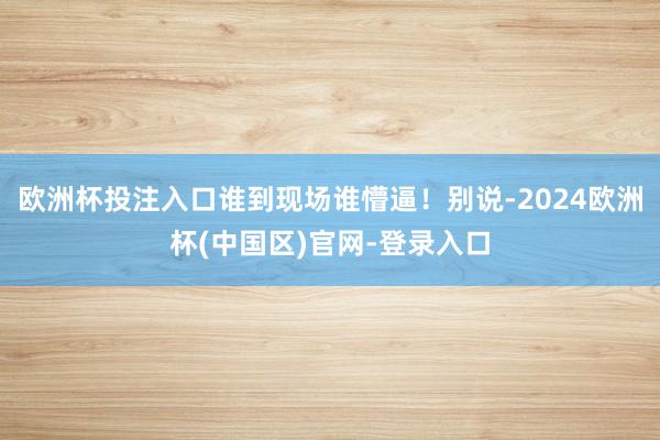 欧洲杯投注入口谁到现场谁懵逼！别说-2024欧洲杯(中国区)官网-登录入口