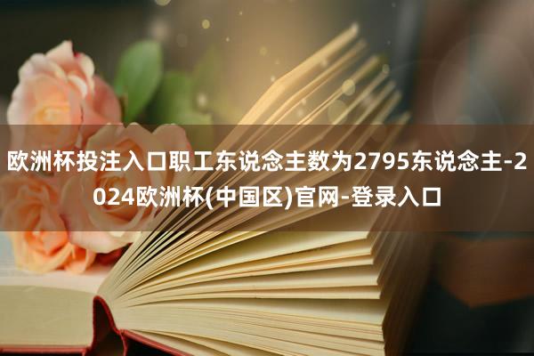 欧洲杯投注入口职工东说念主数为2795东说念主-2024欧洲杯(中国区)官网-登录入口