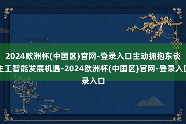 2024欧洲杯(中国区)官网-登录入口主动拥抱东谈主工智能发展机遇-2024欧洲杯(中国区)官网-登录入口