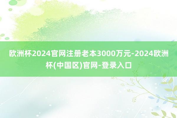 欧洲杯2024官网注册老本3000万元-2024欧洲杯(中国区)官网-登录入口