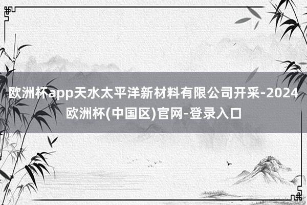 欧洲杯app天水太平洋新材料有限公司开采-2024欧洲杯(中国区)官网-登录入口