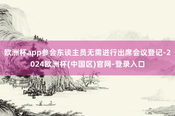 欧洲杯app参会东谈主员无需进行出席会议登记-2024欧洲杯(中国区)官网-登录入口