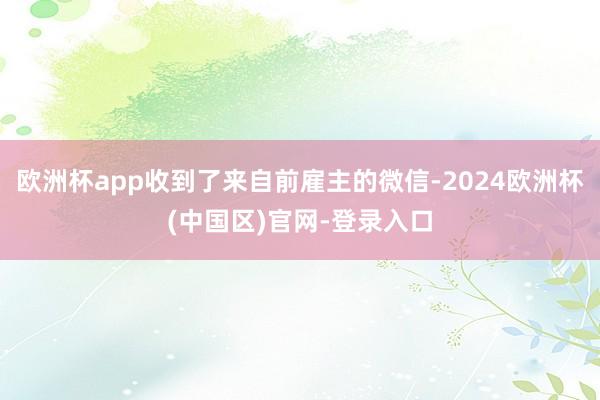 欧洲杯app收到了来自前雇主的微信-2024欧洲杯(中国区)官网-登录入口