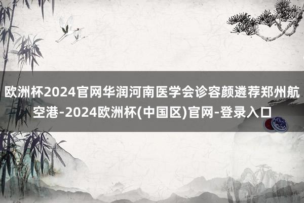 欧洲杯2024官网华润河南医学会诊容颜遴荐郑州航空港-2024欧洲杯(中国区)官网-登录入口