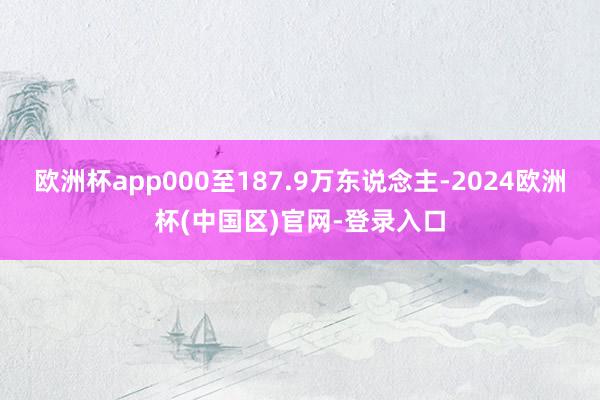 欧洲杯app000至187.9万东说念主-2024欧洲杯(中国区)官网-登录入口