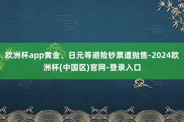 欧洲杯app黄金、日元等避险钞票遭抛售-2024欧洲杯(中国区)官网-登录入口