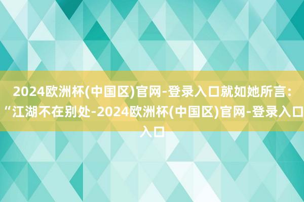 2024欧洲杯(中国区)官网-登录入口就如她所言：“江湖不在别处-2024欧洲杯(中国区)官网-登录入口