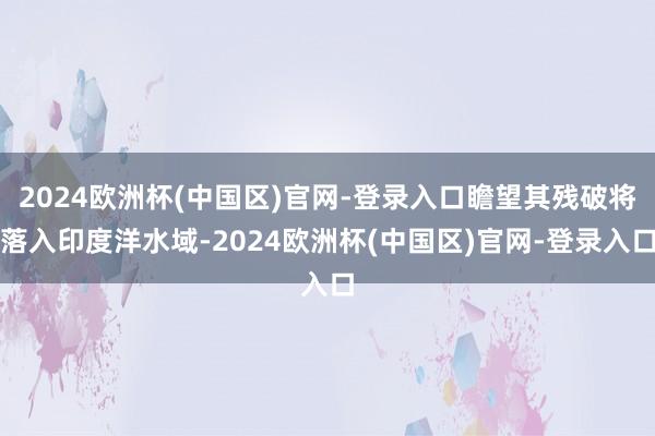 2024欧洲杯(中国区)官网-登录入口瞻望其残破将落入印度洋水域-2024欧洲杯(中国区)官网-登录入口