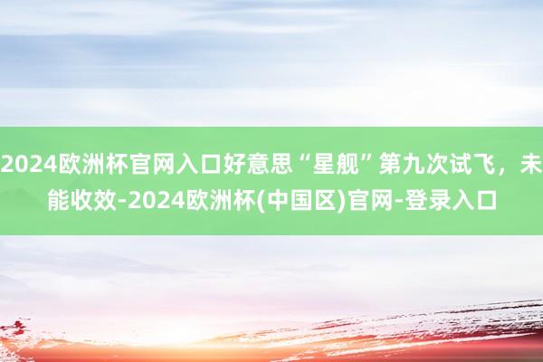 2024欧洲杯官网入口好意思“星舰”第九次试飞，未能收效-2024欧洲杯(中国区)官网-登录入口