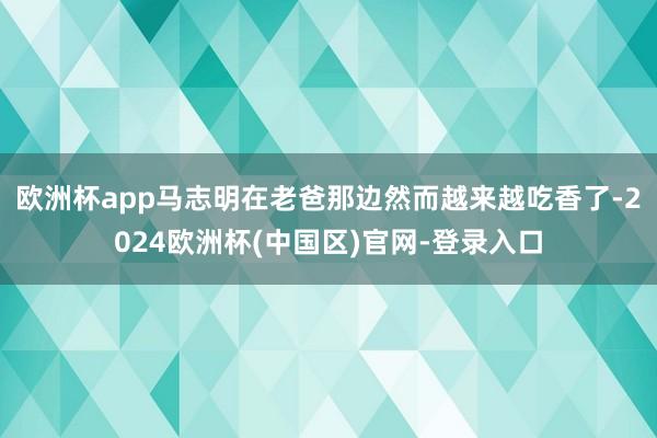 欧洲杯app马志明在老爸那边然而越来越吃香了-2024欧洲杯(中国区)官网-登录入口