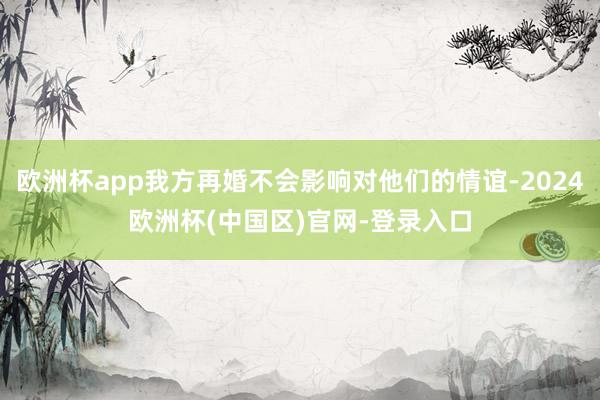 欧洲杯app我方再婚不会影响对他们的情谊-2024欧洲杯(中国区)官网-登录入口