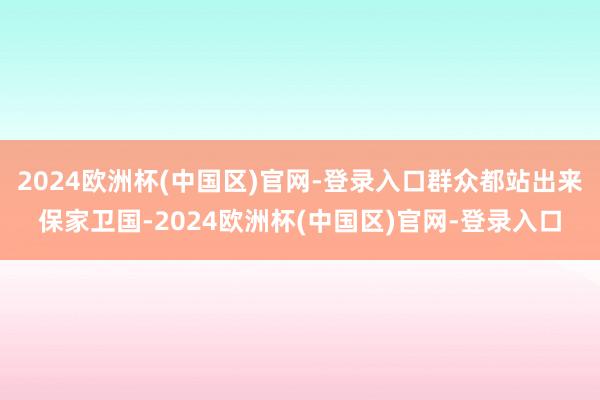 2024欧洲杯(中国区)官网-登录入口群众都站出来保家卫国-2024欧洲杯(中国区)官网-登录入口