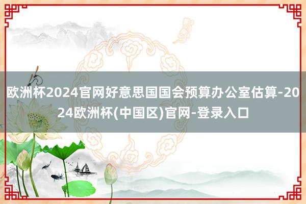 欧洲杯2024官网好意思国国会预算办公室估算-2024欧洲杯(中国区)官网-登录入口