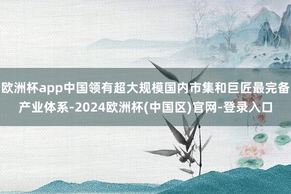 欧洲杯app中国领有超大规模国内市集和巨匠最完备产业体系-2024欧洲杯(中国区)官网-登录入口