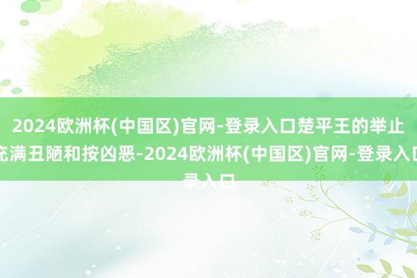 2024欧洲杯(中国区)官网-登录入口楚平王的举止充满丑陋和按凶恶-2024欧洲杯(中国区)官网-登录入口