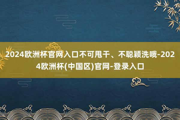 2024欧洲杯官网入口不可甩干、不聪颖洗哦-2024欧洲杯(中国区)官网-登录入口