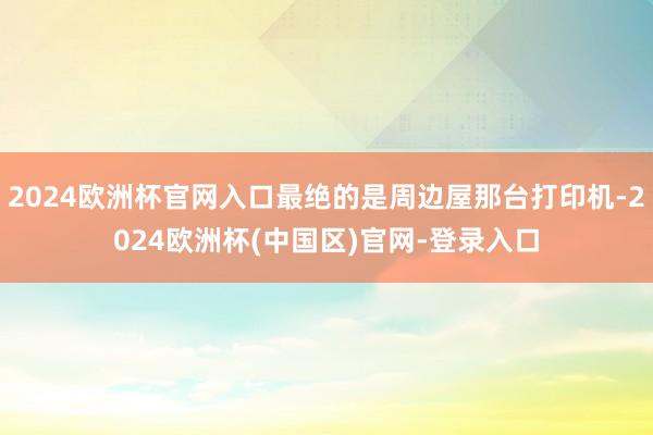 2024欧洲杯官网入口最绝的是周边屋那台打印机-2024欧洲杯(中国区)官网-登录入口